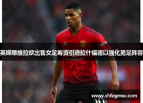 英媒曝维拉欲出售女足筹资引进拉什福德以强化男足阵容