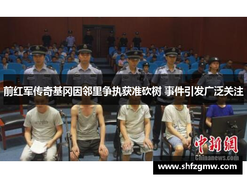 前红军传奇基冈因邻里争执获准砍树 事件引发广泛关注